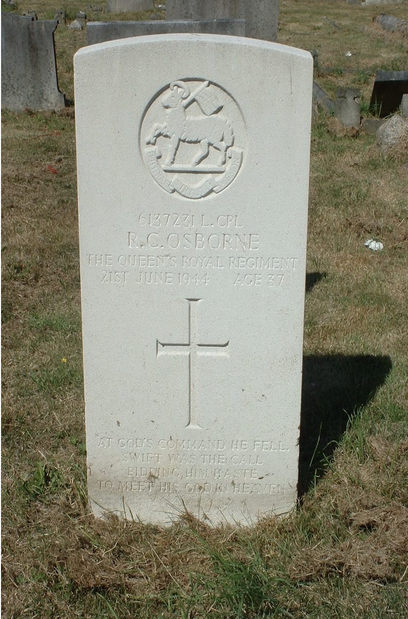 In Memory Of Lance Corporal ROBERT CECIL OSBORNE 1/6th Bn. The Queen's Royal Regiment (West Surrey) who died on 21 June 1944 Age 37. Son of Mr. and Mrs. Robert Osborne; husband of Elsie Eliza Osborne, of Walton-on-Thames. Remembered with Honour Walton-on-Thames Cemetery. Commemorated in Perpetuity by the Commonwealth War Graves Commission 